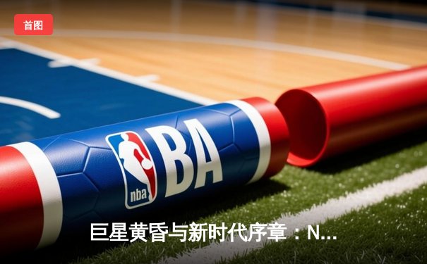 巨星黄昏与新时代序章：NBA权力格局更迭背后的深层逻辑