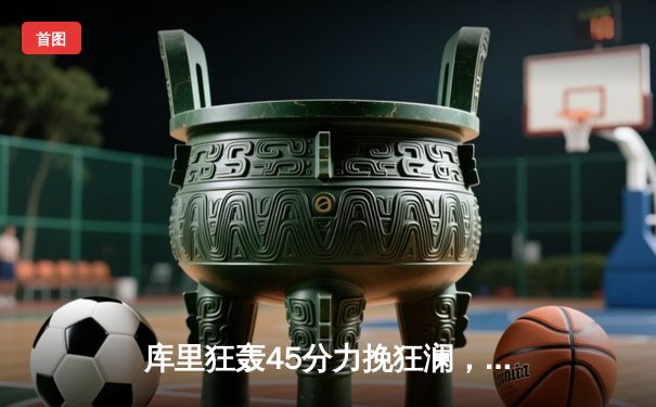 库里狂轰45分力挽狂澜，勇士加时险胜凯尔特人128-125